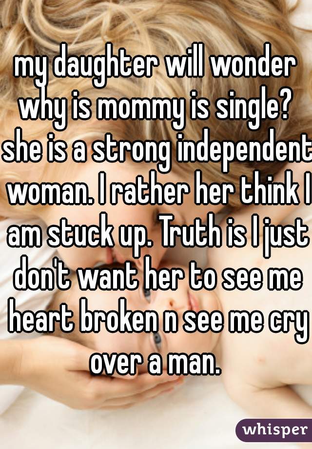my daughter will wonder why is mommy is single?  she is a strong independent woman. I rather her think I am stuck up. Truth is I just don't want her to see me heart broken n see me cry over a man. 