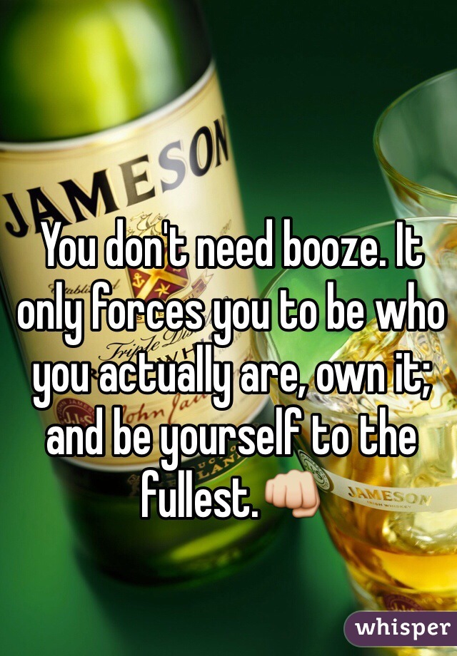 You don't need booze. It only forces you to be who you actually are, own it; and be yourself to the fullest.👊