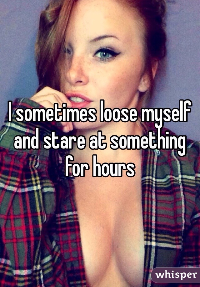 I sometimes loose myself and stare at something for hours