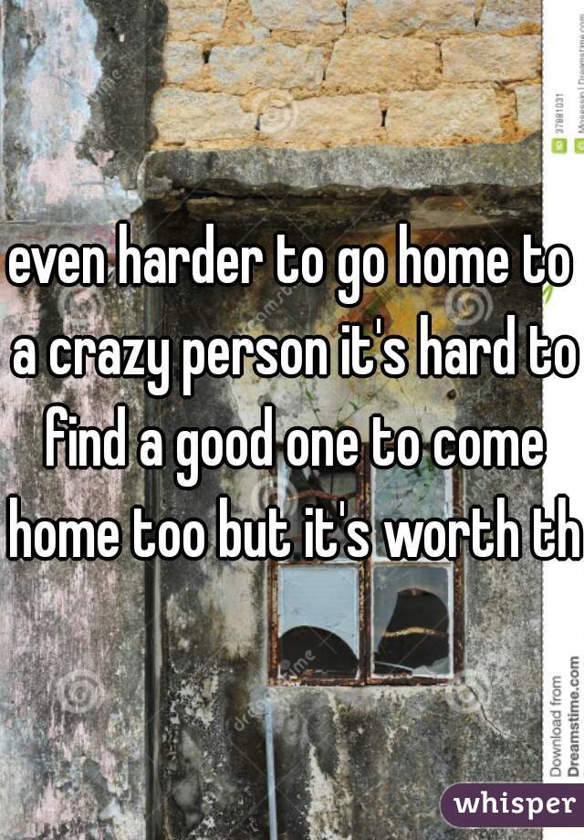 even harder to go home to a crazy person it's hard to find a good one to come home too but it's worth th