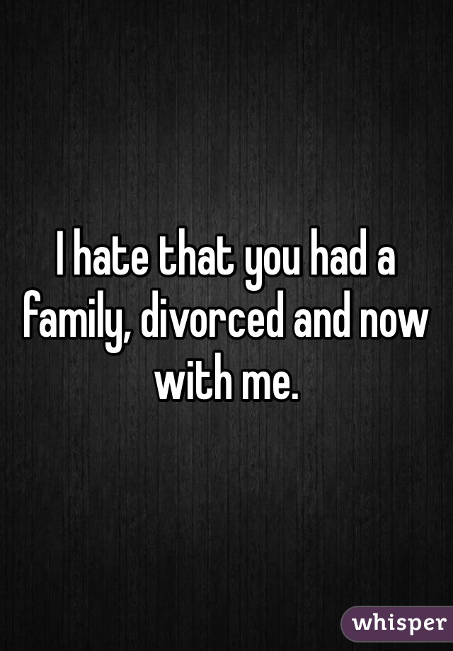 I hate that you had a family, divorced and now with me.  