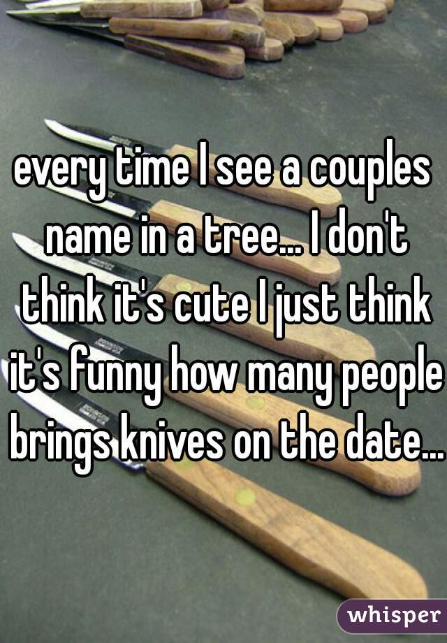 every time I see a couples name in a tree... I don't think it's cute I just think it's funny how many people brings knives on the date...