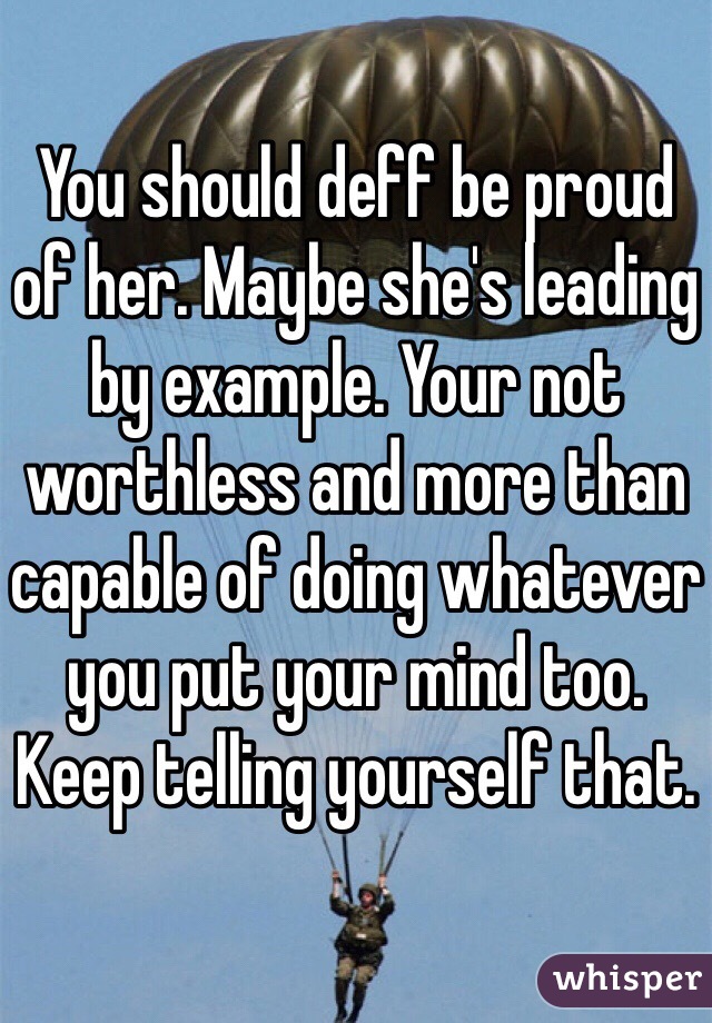 You should deff be proud of her. Maybe she's leading by example. Your not worthless and more than capable of doing whatever you put your mind too. Keep telling yourself that. 