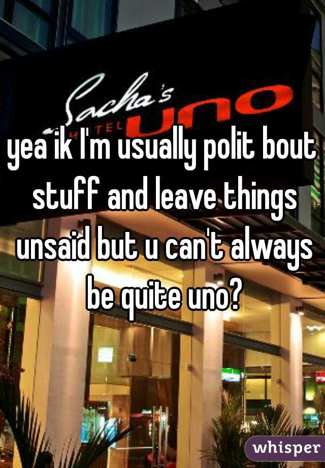 yea ik I'm usually polit bout stuff and leave things unsaid but u can't always be quite uno?
