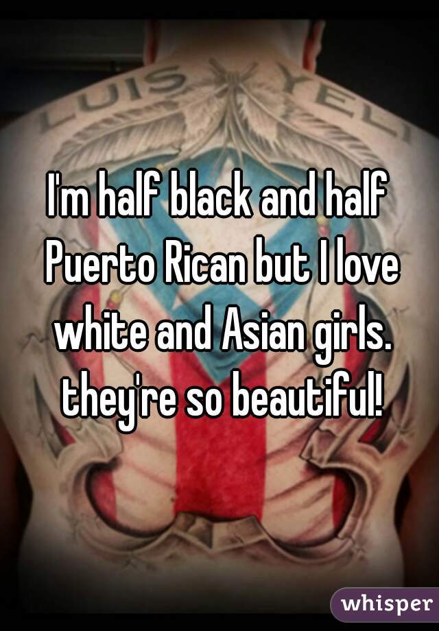 I'm half black and half Puerto Rican but I love white and Asian girls. they're so beautiful!