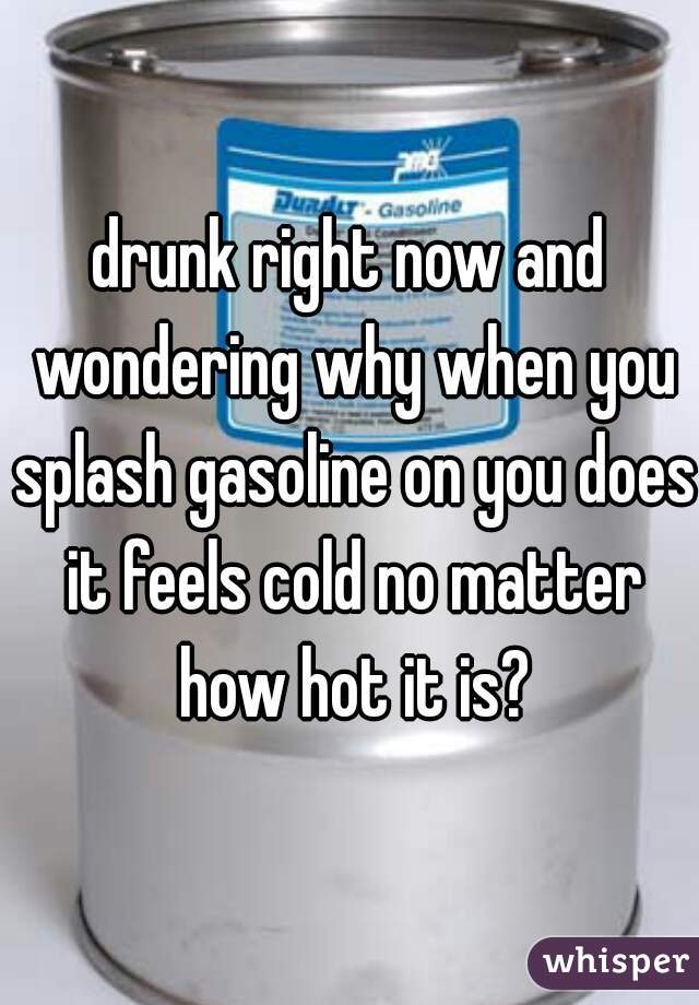 drunk right now and wondering why when you splash gasoline on you does it feels cold no matter how hot it is?