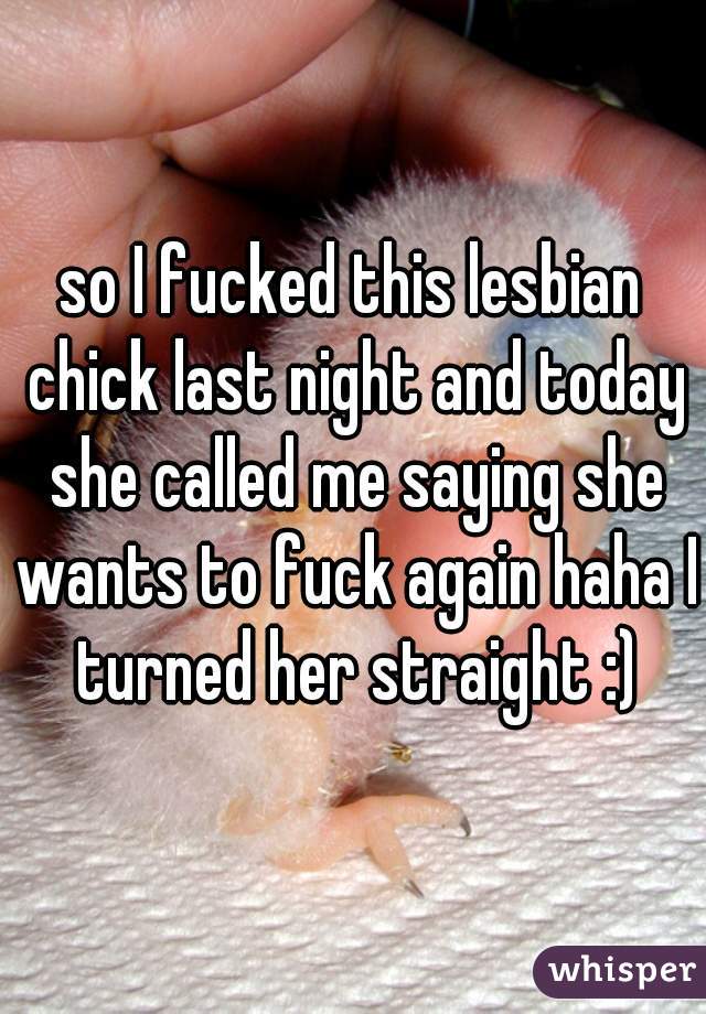 so I fucked this lesbian chick last night and today she called me saying she wants to fuck again haha I turned her straight :)