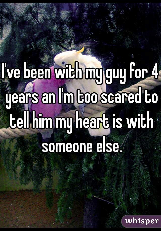 I've been with my guy for 4 years an I'm too scared to tell him my heart is with someone else.