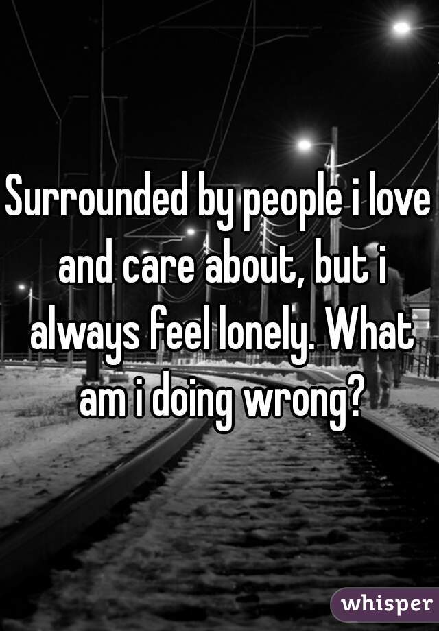 Surrounded by people i love and care about, but i always feel lonely. What am i doing wrong?