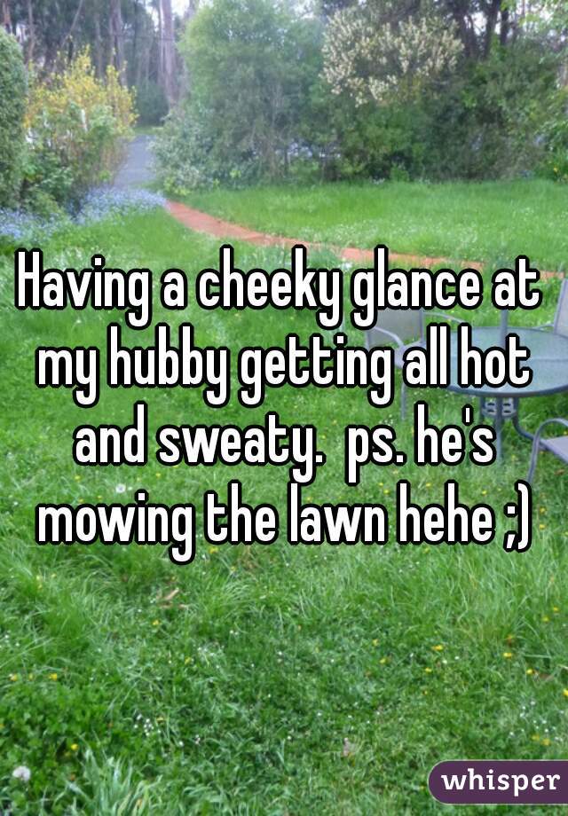Having a cheeky glance at my hubby getting all hot and sweaty.  ps. he's mowing the lawn hehe ;)