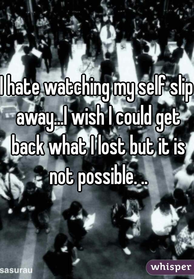 I hate watching my self slip away...I wish I could get back what I lost but it is not possible. ..