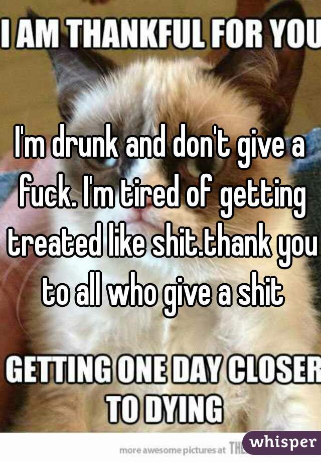 I'm drunk and don't give a fuck. I'm tired of getting treated like shit.thank you to all who give a shit