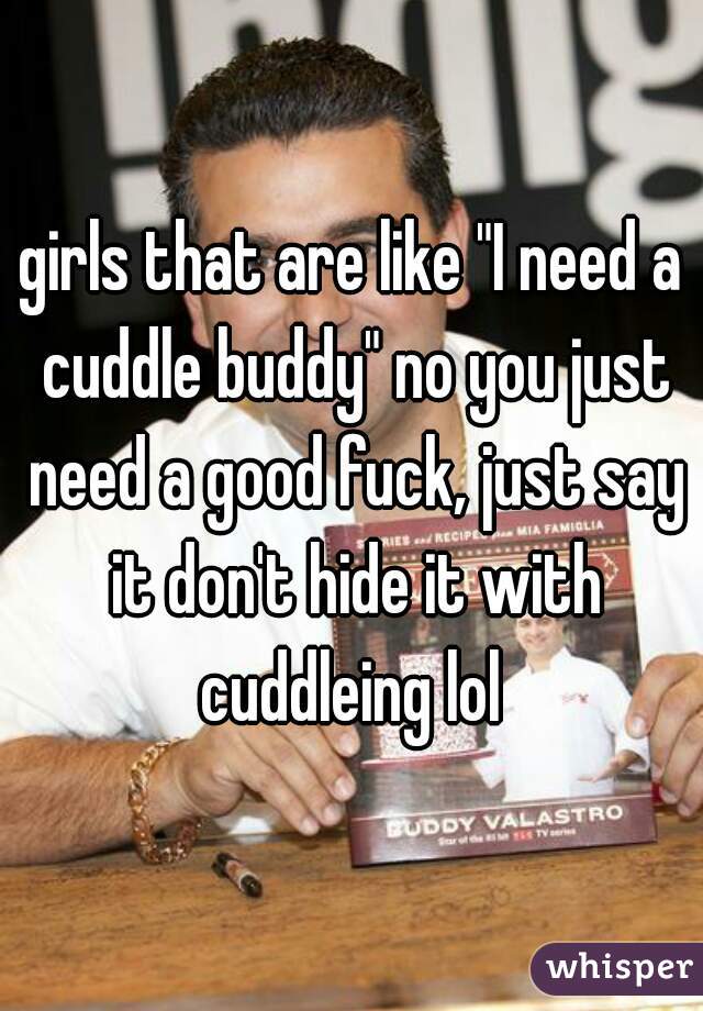 girls that are like "I need a cuddle buddy" no you just need a good fuck, just say it don't hide it with cuddleing lol 