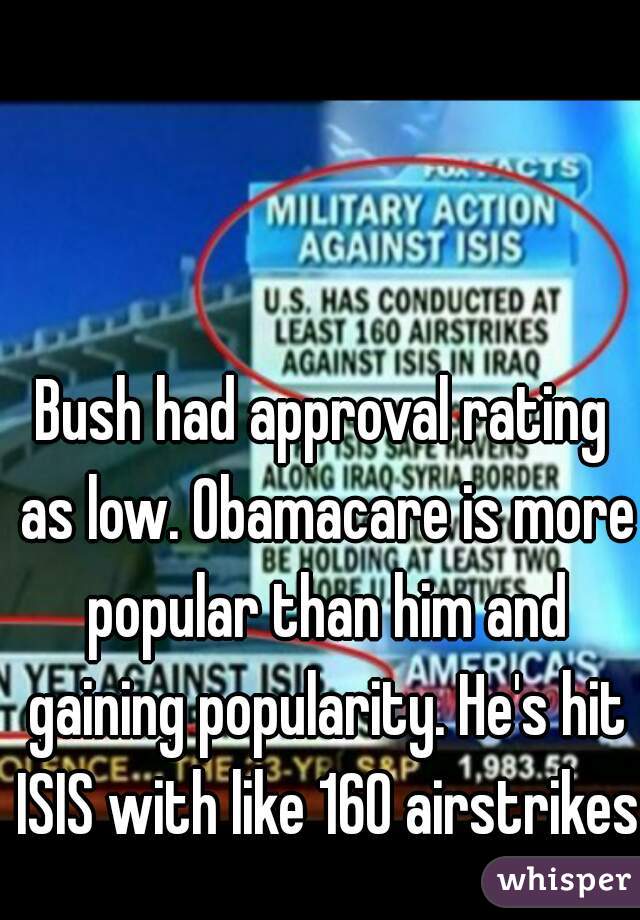 Bush had approval rating as low. Obamacare is more popular than him and gaining popularity. He's hit ISIS with like 160 airstrikes.