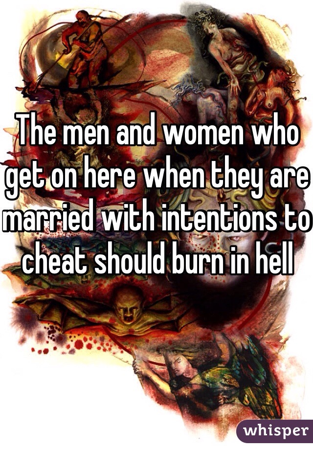 The men and women who get on here when they are married with intentions to cheat should burn in hell