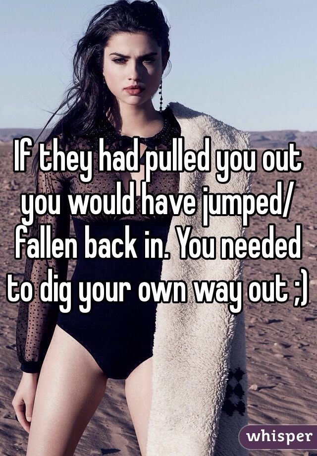 If they had pulled you out you would have jumped/fallen back in. You needed to dig your own way out ;)