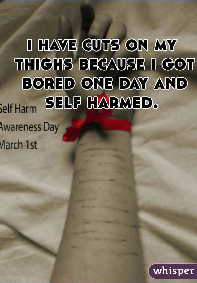 i have cuts on my thighs because i got bored one day and self harmed. 