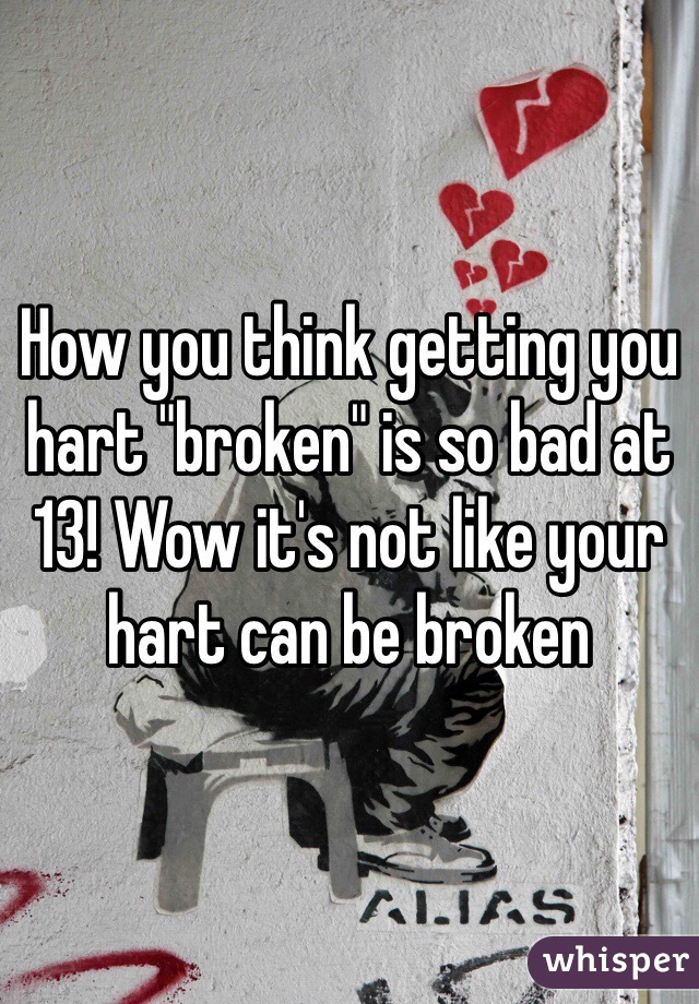 How you think getting you hart "broken" is so bad at 13! Wow it's not like your hart can be broken