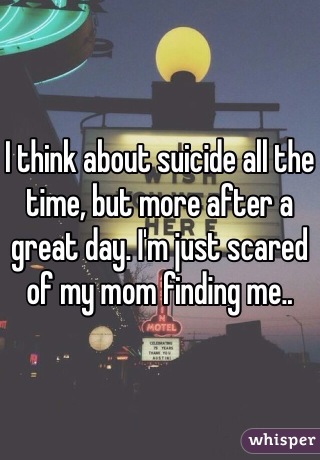 I think about suicide all the time, but more after a great day. I'm just scared of my mom finding me.. 