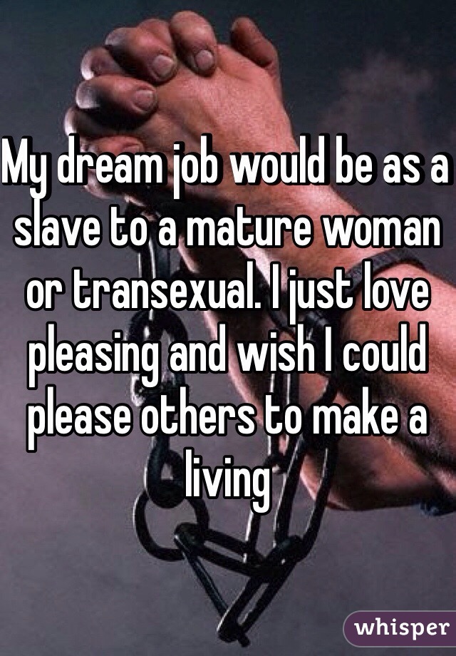 My dream job would be as a slave to a mature woman or transexual. I just love pleasing and wish I could please others to make a living 