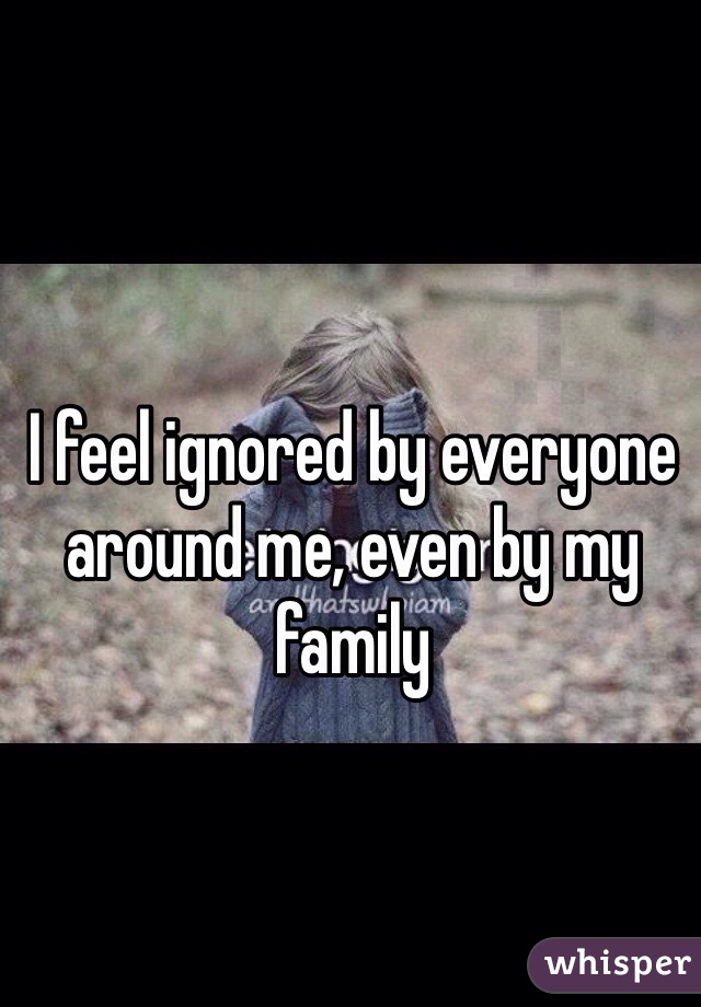 I feel ignored by everyone around me, even by my family