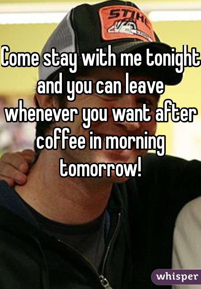 Come stay with me tonight and you can leave whenever you want after coffee in morning tomorrow!
