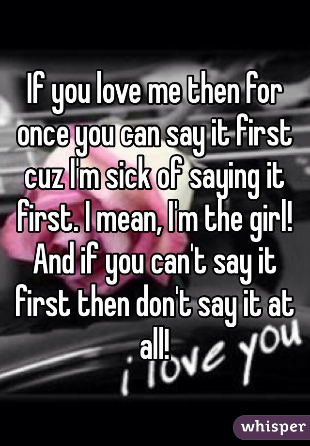 If you love me then for once you can say it first cuz I'm sick of saying it first. I mean, I'm the girl! And if you can't say it first then don't say it at all!