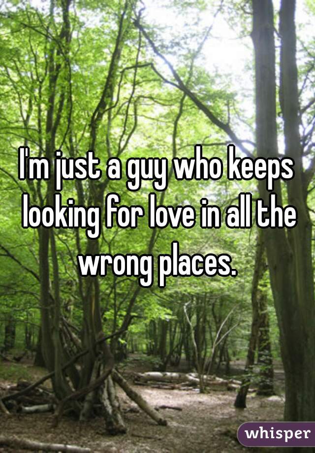 I'm just a guy who keeps looking for love in all the wrong places. 