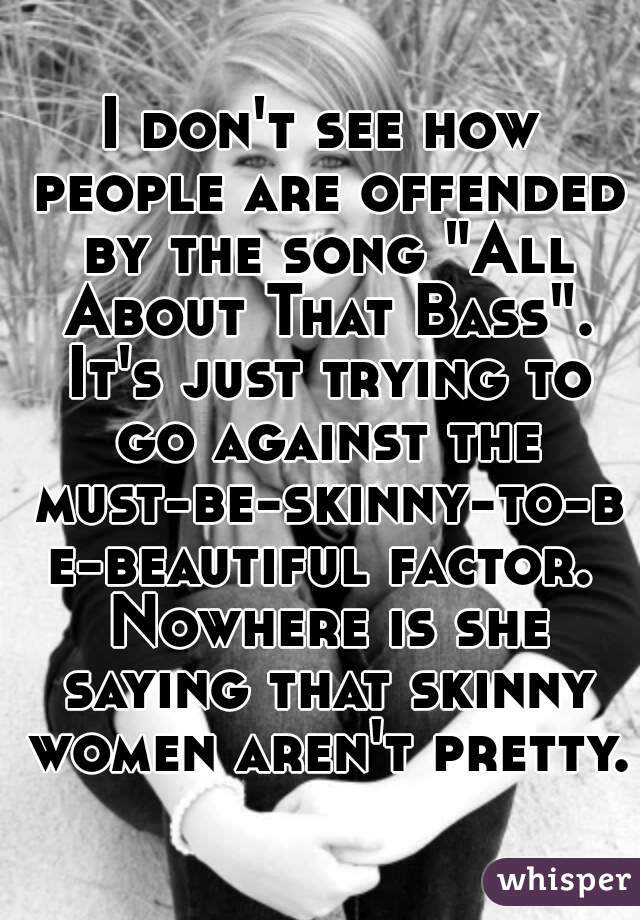 I don't see how people are offended by the song "All About That Bass". It's just trying to go against the must-be-skinny-to-be-beautiful factor. Nowhere is she saying that skinny women aren't pretty. 