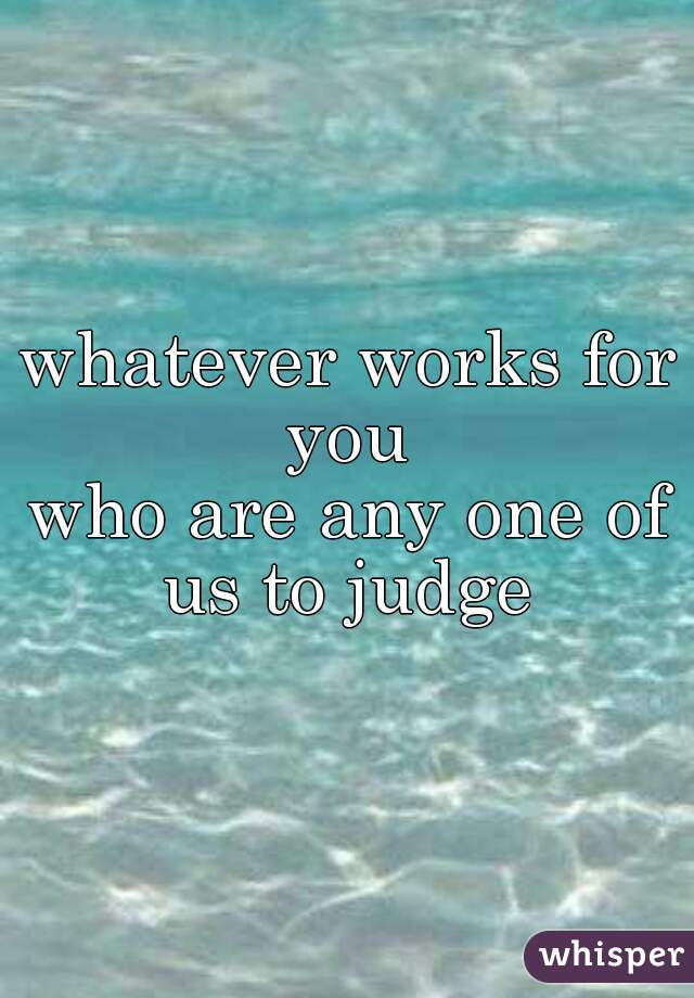 whatever works for you 
who are any one of us to judge 