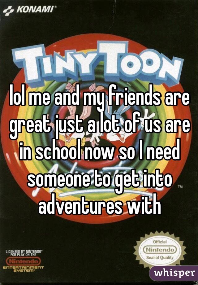 lol me and my friends are great just a lot of us are in school now so I need someone to get into adventures with 