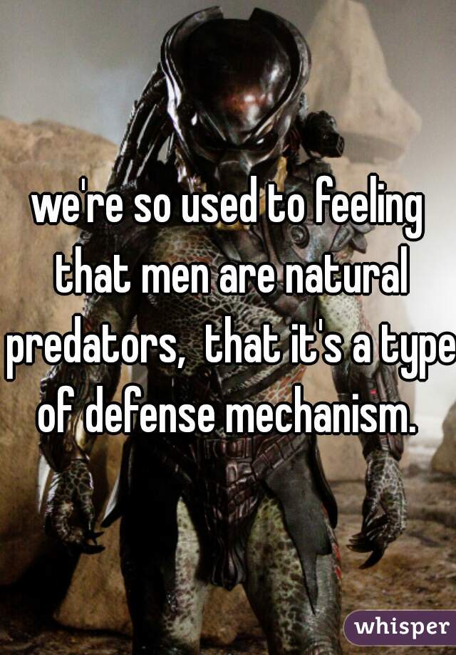 we're so used to feeling that men are natural predators,  that it's a type of defense mechanism. 
