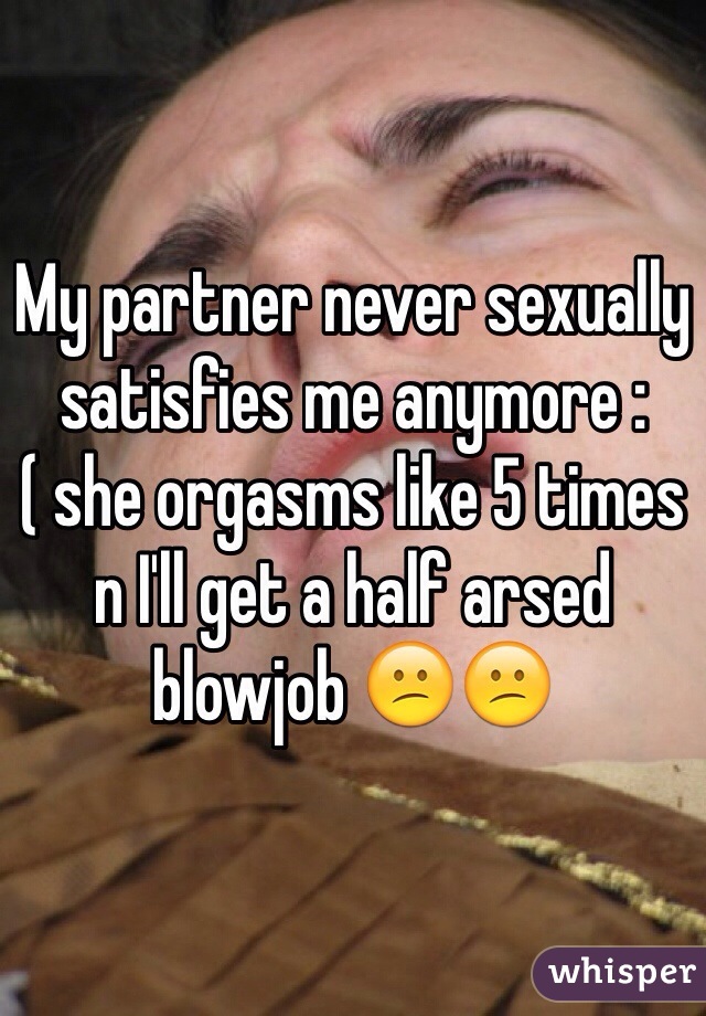My partner never sexually satisfies me anymore :( she orgasms like 5 times n I'll get a half arsed blowjob 😕😕