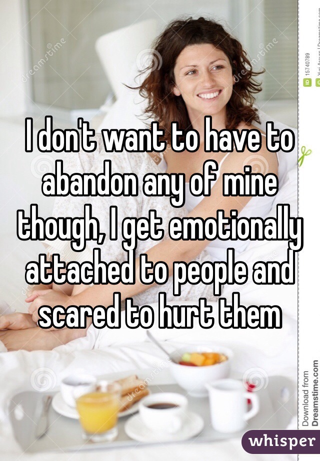 I don't want to have to abandon any of mine though, I get emotionally attached to people and scared to hurt them