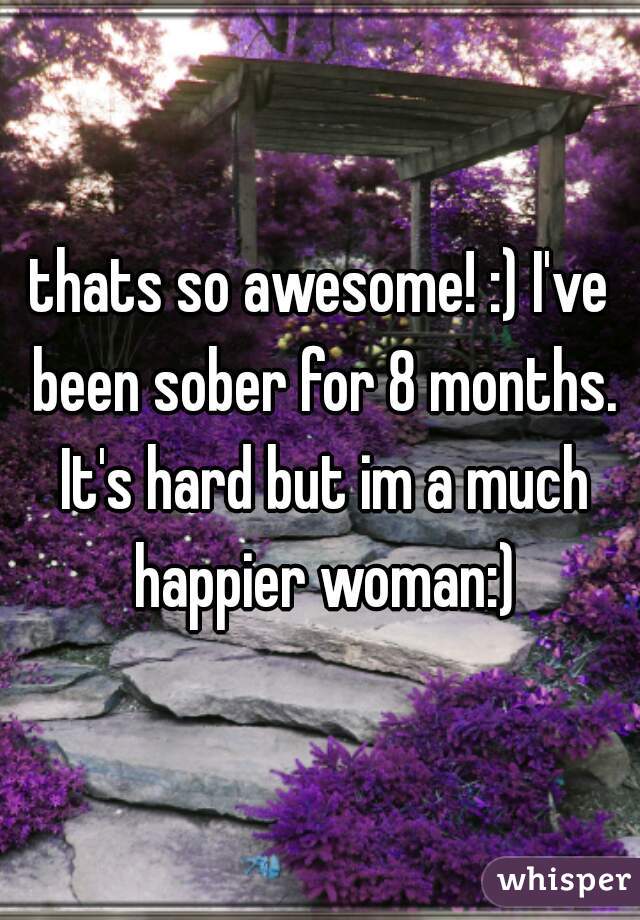 thats so awesome! :) I've been sober for 8 months. It's hard but im a much happier woman:)