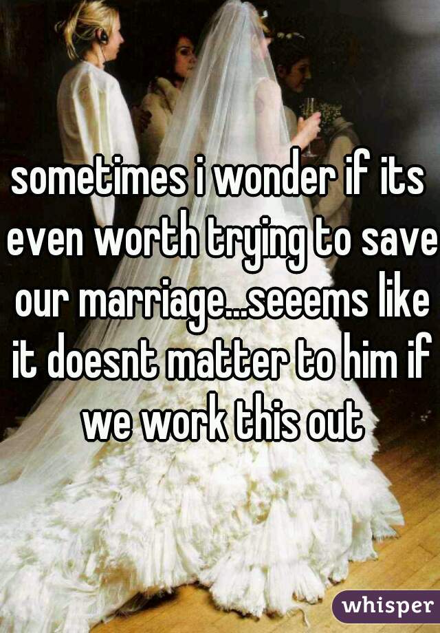 sometimes i wonder if its even worth trying to save our marriage...seeems like it doesnt matter to him if we work this out