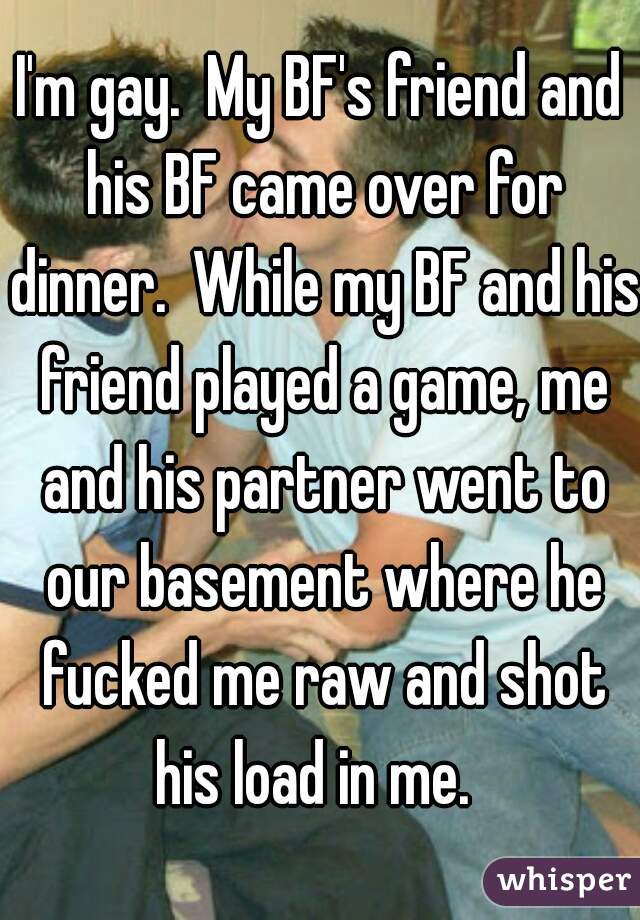 I'm gay.  My BF's friend and his BF came over for dinner.  While my BF and his friend played a game, me and his partner went to our basement where he fucked me raw and shot his load in me.  
