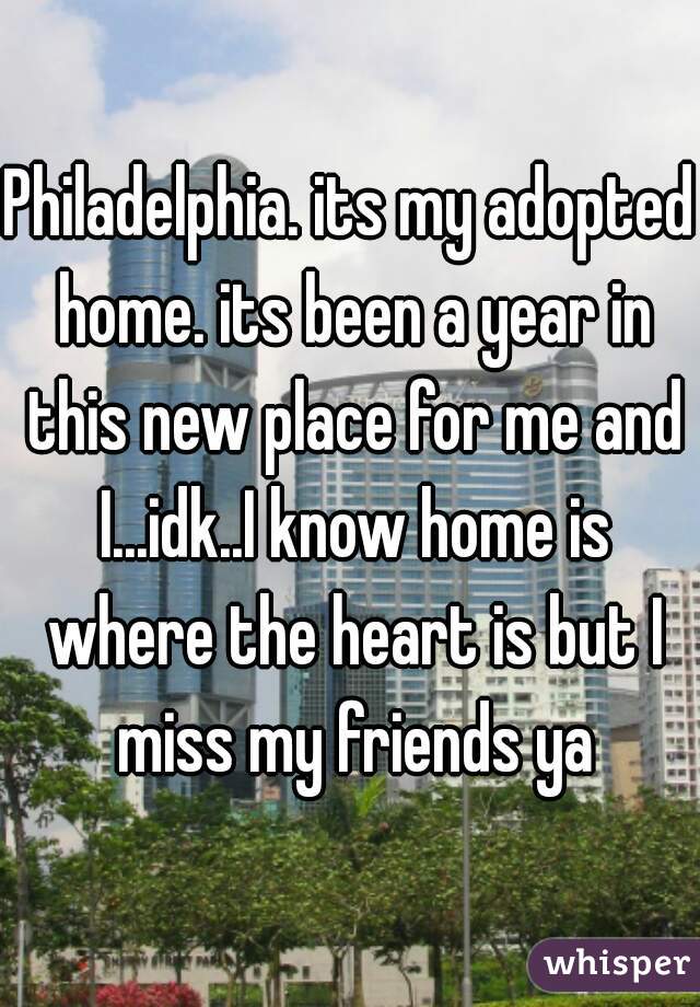 Philadelphia. its my adopted home. its been a year in this new place for me and I...idk..I know home is where the heart is but I miss my friends ya