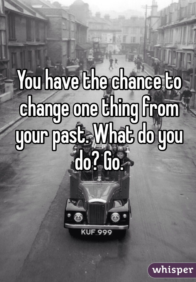 You have the chance to change one thing from your past. What do you do? Go. 