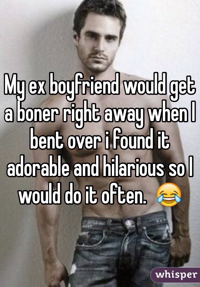 My ex boyfriend would get a boner right away when I bent over i found it adorable and hilarious so I would do it often.  😂