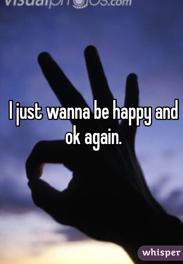 I just wanna be happy and ok again. 