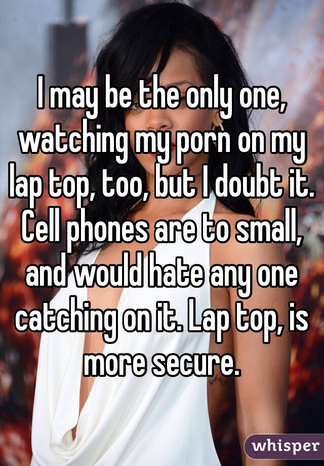 I may be the only one, watching my porn on my lap top, too, but I doubt it. Cell phones are to small, and would hate any one catching on it. Lap top, is more secure.