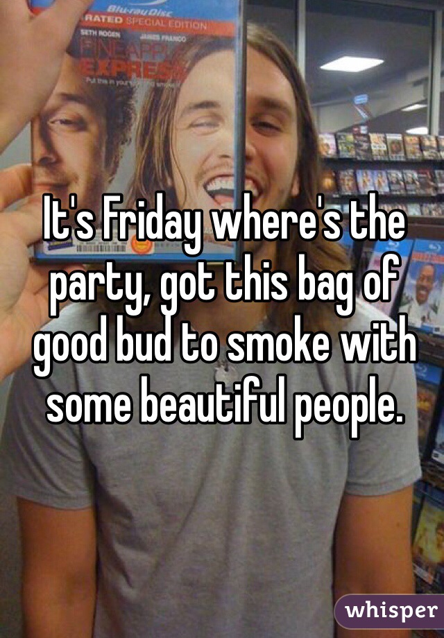 It's Friday where's the party, got this bag of good bud to smoke with some beautiful people.
