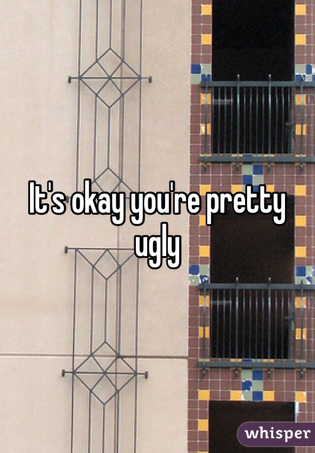It's okay you're pretty ugly