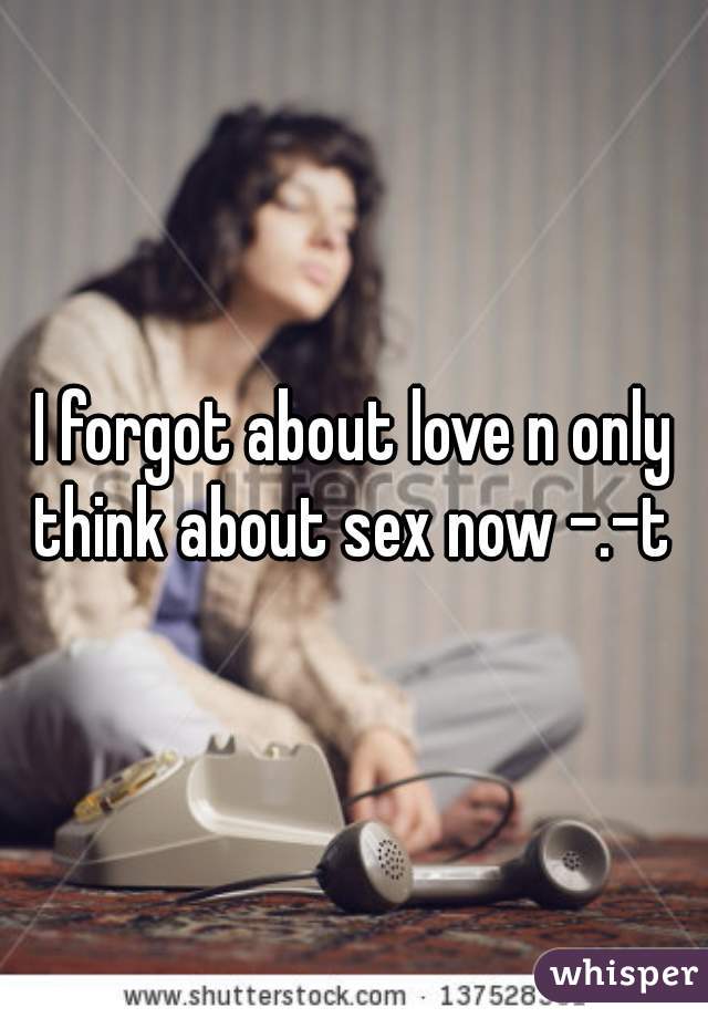 I forgot about love n only think about sex now -.-t 