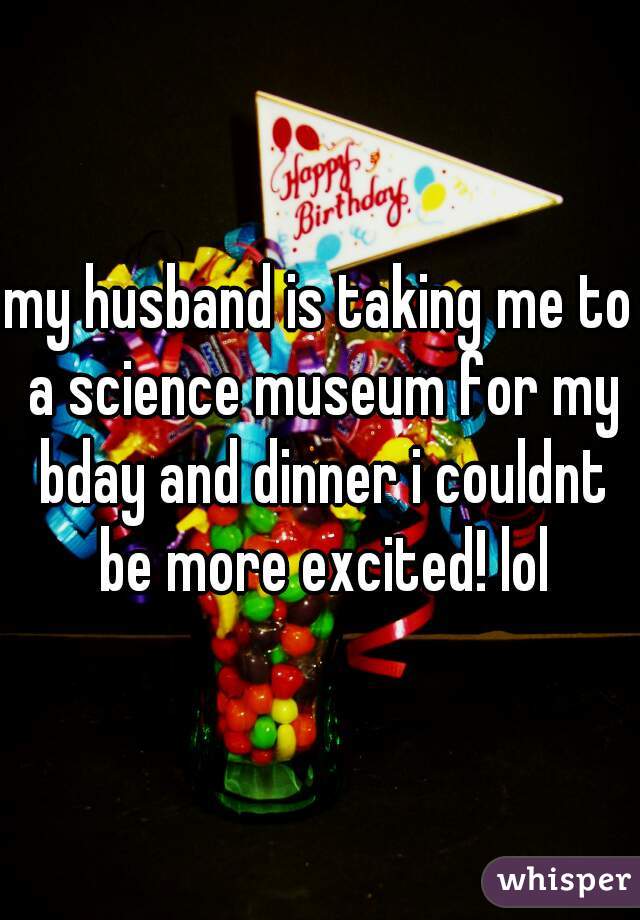 my husband is taking me to a science museum for my bday and dinner i couldnt be more excited! lol