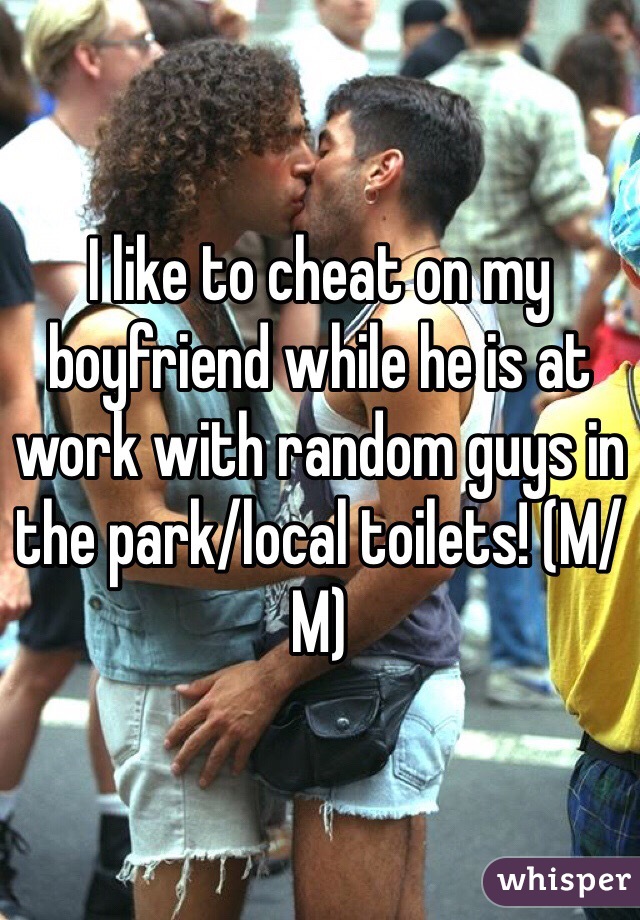 I like to cheat on my boyfriend while he is at work with random guys in the park/local toilets! (M/M)