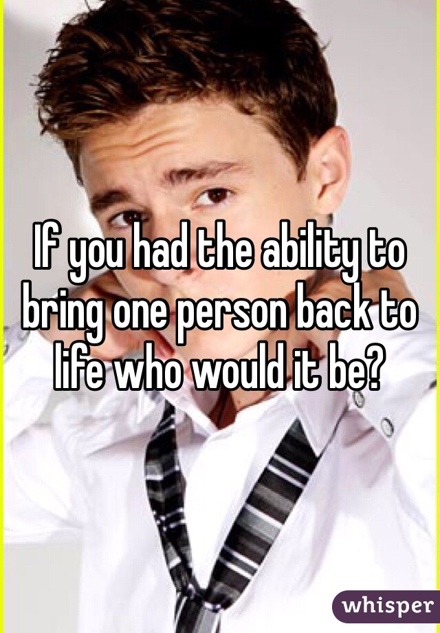 If you had the ability to bring one person back to life who would it be?