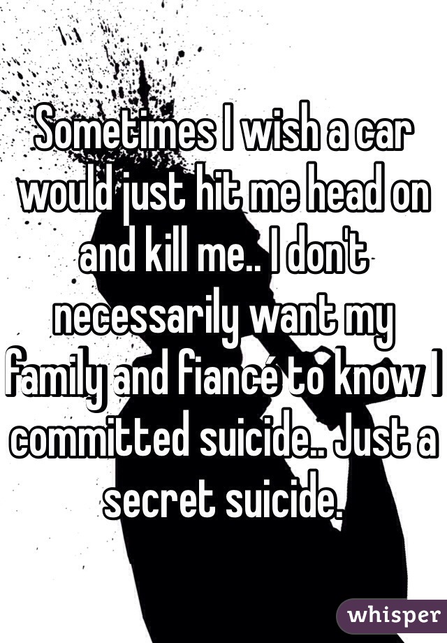 Sometimes I wish a car would just hit me head on and kill me.. I don't necessarily want my family and fiancé to know I committed suicide.. Just a secret suicide. 