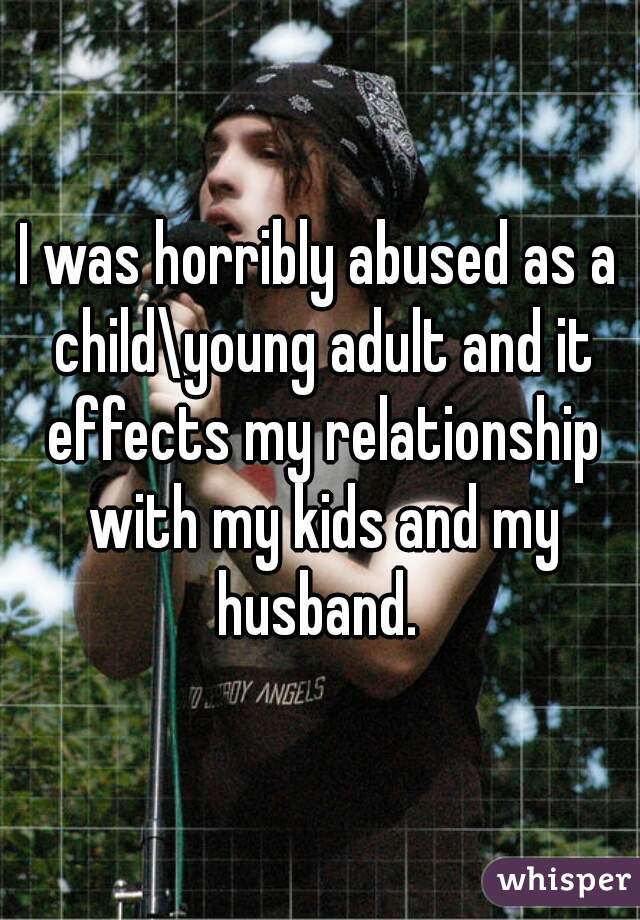 I was horribly abused as a child\young adult and it effects my relationship with my kids and my husband. 